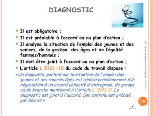 DIAGNOSTIC
 Il est obligatoire ;
 Il est préalable à l’accord ou au plan d’action ;
 Il analyse la situation de l’emploi des jeunes et des
seniors, de la gestion des âges et de l’égalité
femmes/hommes ;
 Il doit être joint à l’accord ou au plan d’action ;
 L’article L 5121-10 du code du travail dispose :
«Un diagnostic portant sur la situation de l'emploi des
jeunes et des salariés âgés est réalisé préalablement à la
négociation d'un accord collectif d'entreprise, de groupe
ou de branche mentionné à l'article L. 5121-11. Le
diagnostic est joint à l'accord. Son contenu est précisé
par décret.»
../..
CGT:contratdegénérationMiseàjourle17/05/2013
18
 