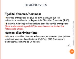 DIAGNOSTIC
Égalité femmes/hommes:
Pour les entreprises de plus de 300, s’appuyer sur les
indicateurs pertinents du Rapport de Situation Comparée (RSC) ;
Exiger le même type d’indicateurs pour les autres entreprises
(dans le document « guide RCS » vous trouverez toutes les
références utiles).
Autres discriminations:
On peut travailler d’autres indicateurs, notamment pour pointer
les discriminations territoriales, ZUS/non ZUS (ex: nombre
d’embauches/nombre de CV reçus).
../..
CGT:contratdegénérationMiseàjourle17/05/2013
23
 