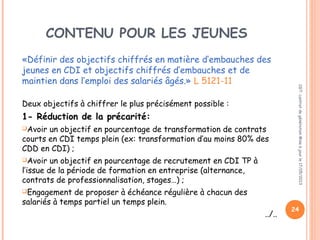 CONTENU POUR LES JEUNES
«Définir des objectifs chiffrés en matière d’embauches des
jeunes en CDI et objectifs chiffrés d’embauches et de
maintien dans l’emploi des salariés âgés.» L 5121-11
Deux objectifs à chiffrer le plus précisément possible :
1- Réduction de la précarité:
Avoir un objectif en pourcentage de transformation de contrats
courts en CDI temps plein (ex: transformation d’au moins 80% des
CDD en CDI) ;
Avoir un objectif en pourcentage de recrutement en CDI TP à
l’issue de la période de formation en entreprise (alternance,
contrats de professionnalisation, stages…) ;
Engagement de proposer à échéance régulière à chacun des
salariés à temps partiel un temps plein.
../..
CGT:contratdegénérationMiseàjourle17/05/2013
24
 