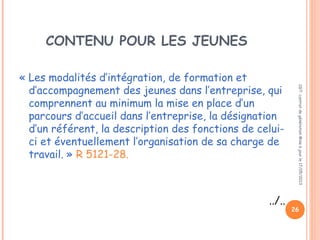 CONTENU POUR LES JEUNES
« Les modalités d’intégration, de formation et
d’accompagnement des jeunes dans l’entreprise, qui
comprennent au minimum la mise en place d’un
parcours d’accueil dans l’entreprise, la désignation
d’un référent, la description des fonctions de celui-
ci et éventuellement l’organisation de sa charge de
travail. » R 5121-28.
../..
CGT:contratdegénérationMiseàjourle17/05/2013
26
 
