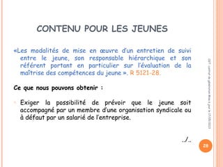 CONTENU POUR LES JEUNES
«Les modalités de mise en œuvre d’un entretien de suivi
entre le jeune, son responsable hiérarchique et son
référent portant en particulier sur l’évaluation de la
maîtrise des compétences du jeune ». R 5121-28.
Ce que nous pouvons obtenir :
o Exiger la possibilité de prévoir que le jeune soit
accompagné par un membre d’une organisation syndicale ou
à défaut par un salarié de l’entreprise.
../..
CGT:contratdegénérationMiseàjourle17/05/2013
28
 