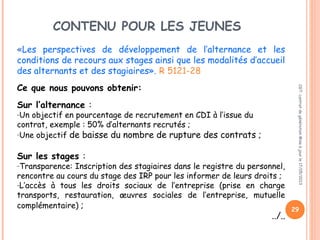 CONTENU POUR LES JEUNES
«Les perspectives de développement de l’alternance et les
conditions de recours aux stages ainsi que les modalités d’accueil
des alternants et des stagiaires». R 5121-28
Ce que nous pouvons obtenir:
Sur l’alternance :
-Un objectif en pourcentage de recrutement en CDI à l’issue du
contrat, exemple : 50% d’alternants recrutés ;
-Une objectif de baisse du nombre de rupture des contrats ;
Sur les stages :
-Transparence: Inscription des stagiaires dans le registre du personnel,
rencontre au cours du stage des IRP pour les informer de leurs droits ;
-L’accès à tous les droits sociaux de l’entreprise (prise en charge
transports, restauration, œuvres sociales de l’entreprise, mutuelle
complémentaire) ;
../..
CGT:contratdegénérationMiseàjourle17/05/2013
29
 