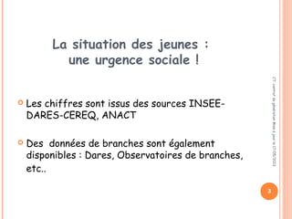 La situation des jeunes :
une urgence sociale !
 Les chiffres sont issus des sources INSEE-
DARES-CEREQ, ANACT
 Des données de branches sont également
disponibles : Dares, Observatoires de branches,
etc..
CT:contratdegénérationMiseàjourle17/05/2013
3
 