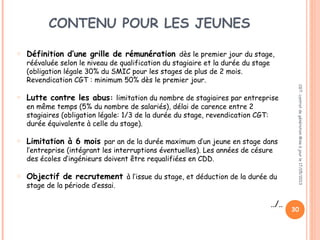 CONTENU POUR LES JEUNES
o Définition d’une grille de rémunération dès le premier jour du stage,
réévaluée selon le niveau de qualification du stagiaire et la durée du stage
(obligation légale 30% du SMIC pour les stages de plus de 2 mois.
Revendication CGT : minimum 50% dès le premier jour.
o Lutte contre les abus: limitation du nombre de stagiaires par entreprise
en même temps (5% du nombre de salariés), délai de carence entre 2
stagiaires (obligation légale: 1/3 de la durée du stage, revendication CGT:
durée équivalente à celle du stage).
o Limitation à 6 mois par an de la durée maximum d’un jeune en stage dans
l’entreprise (intégrant les interruptions éventuelles). Les années de césure
des écoles d’ingénieurs doivent être requalifiées en CDD.
o Objectif de recrutement à l’issue du stage, et déduction de la durée du
stage de la période d’essai.
../..
CGT:contratdegénérationMiseàjourle17/05/2013
30
 