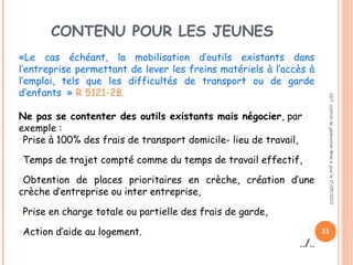 CONTENU POUR LES JEUNES
«Le cas échéant, la mobilisation d’outils existants dans
l’entreprise permettant de lever les freins matériels à l’accès à
l’emploi, tels que les difficultés de transport ou de garde
d’enfants  » R 5121-28.
Ne pas se contenter des outils existants mais négocier, par
exemple :
oPrise à 100% des frais de transport domicile- lieu de travail,
oTemps de trajet compté comme du temps de travail effectif,
oObtention de places prioritaires en crèche, création d’une
crèche d’entreprise ou inter entreprise,
oPrise en charge totale ou partielle des frais de garde,
oAction d’aide au logement.
../..
CGT:contratdegénérationMiseàjourle17/05/2013
31
 