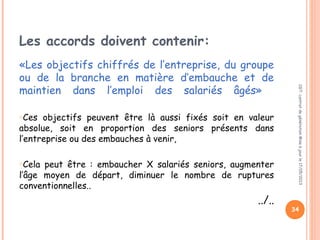 Les accords doivent contenir:
«Les objectifs chiffrés de l’entreprise, du groupe
ou de la branche en matière d’embauche et de
maintien dans l’emploi des salariés âgés»
oCes objectifs peuvent être là aussi fixés soit en valeur
absolue, soit en proportion des seniors présents dans
l’entreprise ou des embauches à venir,
oCela peut être : embaucher X salariés seniors, augmenter
l’âge moyen de départ, diminuer le nombre de ruptures
conventionnelles..
../..
CGT:contratdegénérationMiseàjourle17/05/2013
34
 