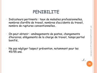 PENIBILITE
o Indicateurs pertinents : taux de maladies professionnelles,
nombres d’arrêts de travail, nombres d’accidents du travail,
nombre de ruptures conventionnelles..
o On peut obtenir : aménagements de postes, changements
d’horaires, allègements de la charge de travail, temps partiel
bonifié..
o Ne pas négliger l’aspect prévention, notamment pour les
45/55 ans.
../..
CGT:contratdegénérationMiseàjourle17/05/2013
36
 