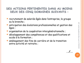 DES ACTIONS PERTINENTES DANS AU MOINS
DEUX DES CINQ DOMAINES SUIVANTS :
 recrutement de salariés âgés dans l’entreprise, le groupe
ou la branche ;
 anticipation des évolutions professionnelles et gestion des
âges ;
 organisation de la coopération intergénérationnelle ;
 développement des compétences et des qualifications et
accès à la formation ;
 aménagement des fins de carrière et de la transition
entre activité et retraite ;
../..
CGT:contratdegénérationMiseàjourle17/05/2013
37
 