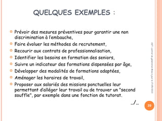 QUELQUES EXEMPLES :
 Prévoir des mesures préventives pour garantir une non
discrimination à l’embauche,
 Faire évoluer les méthodes de recrutement,
 Recourir aux contrats de professionnalisation,
 Identifier les besoins en formation des seniors,
 Suivre un indicateur des formations dispensées par âge,
 Développer des modalités de formations adaptées,
 Aménager les horaires de travail,
 Proposer aux salariés des missions ponctuelles leur
permettant d’alléger leur travail ou de trouver un "second
souffle", par exemple dans une fonction de tutorat.
../.. 39
CGT:contratdegénérationMiseàjourle17/05/2013
 