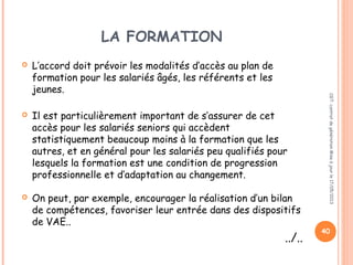 LA FORMATION
 L’accord doit prévoir les modalités d’accès au plan de
formation pour les salariés âgés, les référents et les
jeunes.
 Il est particulièrement important de s’assurer de cet
accès pour les salariés seniors qui accèdent
statistiquement beaucoup moins à la formation que les
autres, et en général pour les salariés peu qualifiés pour
lesquels la formation est une condition de progression
professionnelle et d’adaptation au changement.
 On peut, par exemple, encourager la réalisation d’un bilan
de compétences, favoriser leur entrée dans des dispositifs
de VAE..
../..
CGT:contratdegénérationMiseàjourle17/05/2013
40
 