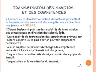 TRANSMISSION DES SAVOIRS
ET DES COMPETENCES
« L’accord ou le plan d’action définit des actions permettant
la transmission des savoirs et des compétences en direction
des jeunes. » R 5121-28.
Il peut également préciser les modalités de transmission
des compétences en direction des salariés âgés.
Les modalités de transmission des compétences prévues par
l’accord collectif ou le plan d’action peuvent comprendre
notamment :
la mise en place de binômes d’échanges de compétences
entre des salariés expérimentés et des jeunes,
l’organisation de la diversité des âges au sein des équipes de
travail,
l’organisation et la valorisation du tutorat.
../..
CGT:contratdegénérationMiseàjourle17/05/2013
41
 