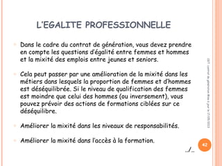 L’EGALITE PROFESSIONNELLE
o Dans le cadre du contrat de génération, vous devez prendre
en compte les questions d’égalité entre femmes et hommes
et la mixité des emplois entre jeunes et seniors.
o Cela peut passer par une amélioration de la mixité dans les
métiers dans lesquels la proportion de femmes et d’hommes
est déséquilibrée. Si le niveau de qualification des femmes
est moindre que celui des hommes (ou inversement), vous
pouvez prévoir des actions de formations ciblées sur ce
déséquilibre.
o Améliorer la mixité dans les niveaux de responsabilités.
o Améliorer la mixité dans l’accès à la formation.
../..
CGT:contratdegénérationMiseàjourle17/05/2013
42
 