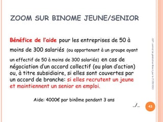43
ZOOM SUR BINOME JEUNE/SENIOR
+ 50 salariés et – 300 salariés
Bénéfice de l’aide pour les entreprises de 50 à
moins de 300 salariés (ou appartenant à un groupe ayant
un effectif de 50 à moins de 300 salariés) en cas de
négociation d’un accord collectif (ou plan d’action)
ou, à titre subsidiaire, si elles sont couvertes par
un accord de branche: si elles recrutent un jeune
et maintiennent un senior en emploi.
Aide: 4000€ par binôme pendant 3 ans
../..
CGT:contratdegénérationMiseàjourle17/05/2013
 