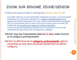 44
L’aide ne sera pas accordée si l’entreprise (article L 5121-17-II)
- a procédé, dans les six mois précédant l’embauche du jeune, à un licenciement
économique sur les postes relevant de la catégorie professionnelle dans
laquelle est prévue l’embauche OU à une rupture conventionnelle homologuée
OU à un licenciement pour un motif autre que la faute grave ou lourde OU
l’inaptitude sur le poste pour lequel est prévue l’embauche ;
- n’est pas à jour de obligations déclaratives et de paiement vis-à-vis des
cotisations de sécurité sociale et d’assurance chômage.
Vérifier tous les licenciements dans les 6 mois avant l’accord
et la catégorie professionnelle.
Vérifier la définition de la catégorie professionnelle dans la
convention ou tout autre document permettant de définir
catégorie.
../..
CGT:contratdegénérationMiseàjourle17/05/2013
ZOOM SUR BINOME JEUNE/SENIOR
 