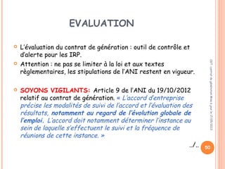 EVALUATION
 L’évaluation du contrat de génération : outil de contrôle et
d’alerte pour les IRP.
 Attention : ne pas se limiter à la loi et aux textes
règlementaires, les stipulations de l’ANI restent en vigueur.
 SOYONS VIGILANTS: Article 9 de l’ANI du 19/10/2012
relatif au contrat de génération. « L’accord d’entreprise
précise les modalités de suivi de l’accord et l’évaluation des
résultats, notamment au regard de l’évolution globale de
l’emploi. L’accord doit notamment déterminer l’instance au
sein de laquelle s’effectuent le suivi et la fréquence de
réunions de cette instance. »
../..
CGT:contratdegénérationMiseàjourle17/05/2013
50
 