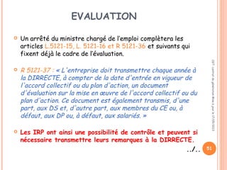 EVALUATION
 Un arrêté du ministre chargé de l’emploi complètera les
articles L.5121-15, L. 5121-16 et R 5121-36 et suivants qui
fixent déjà le cadre de l’évaluation.
 
 R 5121-37 : « L'entreprise doit transmettre chaque année à
la DIRRECTE, à compter de la date d'entrée en vigueur de
l'accord collectif ou du plan d'action, un document
d'évaluation sur la mise en œuvre de l'accord collectif ou du
plan d'action. Ce document est également transmis, d'une
part, aux DS et, d'autre part, aux membres du CE ou, à
défaut, aux DP ou, à défaut, aux salariés. »
 
 Les IRP ont ainsi une possibilité de contrôle et peuvent si
nécessaire transmettre leurs remarques à la DIRRECTE.
../..
CGT:contratdegénérationMiseàjourle17/05/2013
51
 