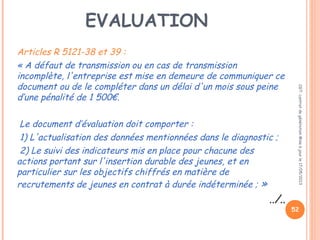 EVALUATION
Articles R 5121-38 et 39 :
« A défaut de transmission ou en cas de transmission
incomplète, l'entreprise est mise en demeure de communiquer ce
document ou de le compléter dans un délai d'un mois sous peine
d’une pénalité de 1 500€.
 Le document d’évaluation doit comporter :
 1) L'actualisation des données mentionnées dans le diagnostic ;
 2) Le suivi des indicateurs mis en place pour chacune des
actions portant sur l'insertion durable des jeunes, et en
particulier sur les objectifs chiffrés en matière de
recrutements de jeunes en contrat à durée indéterminée ; »
../..
CGT:contratdegénérationMiseàjourle17/05/2013
52
 