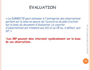 EVALUATION
« La DIRRECTE peut adresser à l'entreprise des observations
portant sur la mise en œuvre de l'accord ou du plan d'action
sur la base du document d'évaluation. Le courrier
d'observations est transmis aux DS et au CE ou, à défaut, aux
DP. »
 
Les IRP peuvent donc intervenir syndicalement sur la base
de ces observations.
CGT:contratdegénérationMiseàjourle17/05/2013
54
 