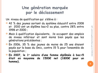 Une génération marquée
par le déclassement
Un niveau de qualification qui s’élève à :
 42 % des jeunes sortant du système éducatif entre 2008
et 2010 ont un diplôme bac+2 ou plus, contre 28% entre
1998 et 2000 ;
 Mais à qualification équivalente, ils occupent des emplois
de niveau inférieur et sont moins bien payés que les
générations précédentes ;
 En 2006, 35 % des jeunes de moins de 25 ans étaient
payés sur la base du Smic, contre 15 % pour l’ensemble de
la population ;
 En 2007, le 1er
salaire d’une femme diplômée à bac+5
était en moyenne de 1500€ net (1800€ pour un
homme).
CGT:contratdegénérationMiseàjourle17/05/2013
6
 