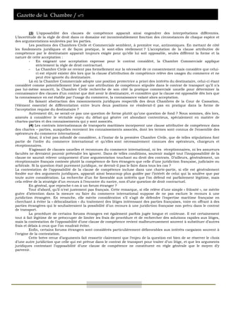 Gazette de la Chambre / n°3
(3) L’opposabilité des clauses de compétence apparaît ainsi engendrer des interprétations différentes.
L’incertitude de la règle de droit dans ce domaine est incontestablement fonction des circonstances de chaque espèce et
des argumentations soulevées par les parties.
Les positions des Chambres Civile et Commerciale semblent, à première vue, antinomiques. En mettant de côté
les fondements juridiques et de façon pratique, le sont-elles réellement ? L’acceptation de la clause attributive de
compétence par le destinataire apparaît toujours exigée pour qu’elle lui soit opposable, seules diffèrent la forme et la
nature de cette acceptation :
- En exigeant une acceptation expresse pour le contrat considéré, la Chambre Commerciale applique
strictement la règle de droit contractuel.
- La Chambre Civile ne revient pas formellement sur la nécessité de ce consentement mais considère que celui-
ci est réputé exister dès lors que la clause d’attribution de compétence relève des usages du commerce et ne
peut être ignorée du destinataire.
Là où la Chambre Commerciale adopte une position protectrice a priori des intérêts du destinataire, celui-ci étant
considéré comme potentiellement lésé par une attribution de compétence stipulée dans le contrat de transport qu’il n’a
pas lui-même souscrit, la Chambre Civile recherche de son côté la pratique commerciale usuelle pour déterminer la
connaissance des clauses d’un contrat que doit avoir le destinataire, et considère que la clause est opposable dès lors que
la connaissance en est établie par l’usage du commerce, la connaissance valant alors acceptation.
En faisant abstraction des raisonnements juridiques respectifs des deux Chambres de la Cour de Cassation,
l’élément essentiel de différentiation entre leurs deux positions ne résiderait-il pas en pratique dans la forme de
l’acceptation requise du destinataire ?
Autrement dit, ne serait-ce pas une question de forme plutôt qu’une question de fond ? Nous sommes, dès lors,
amenés à considérer le véritable enjeu du débat qui génère cet abondant contentieux, spécialement en matière de
chartes-parties et des connaissements qui y sont associés.
(4) Les contrats internationaux de transports maritimes incorporent une clause attributive de compétence dans
des chartes – parties, auxquelles renvoient les connaissements associés, dont les termes sont connus de l’ensemble des
opérateurs du commerce international.
Ainsi, il n’est pas infondé de considérer, à l’instar de la première Chambre Civile, que de telles stipulations font
partie de l’ordre du commerce international et qu’elles sont nécessairement connues des opérateurs, chargeurs et
réceptionnaires.
S’agissant de clauses usuelles et reconnues du commerce international, ni les réceptionnaires, ni les assureurs
facultés ne devraient pouvoir prétendre les ignorer. Dans de telles conditions, soutenir malgré tout l’inopposabilité de la
clause ne saurait relever uniquement d’une argumentation touchant au droit des contrats. D’ailleurs, généralement, un
réceptionnaire français conteste plutôt la compétence de fors étrangers que celle d’une juridiction française, judiciaire ou
arbitrale. Si la question était purement juridique, ne devrait-il pas le faire dans tous les cas ?
La contestation de l’opposabilité de la clause de compétence incluse dans une charte-partie, si elle est généralement
fondée sur des arguments juridiques, apparaît ainsi beaucoup plus guidée par l’intérêt de celui qui la soulève que par
toute autre considération. La recherche d’un for favorable aux intérêts que l’on défend est parfaitement légitime, mais
cela relève de la stratégie d’un recours à l’encontre du navire, non d’une question de droit contractuel.
En général, que reproche-t-on à un forum étranger ?
Tout d’abord, qu’il n’est justement pas français. Cette remarque, si elle relève d’une simple « frilosité », ne mérite
guère d’attention dans la mesure ou faire du commerce international suppose de ne pas exclure le recours à une
juridiction étrangère. En revanche, elle mérite considération s’il s’agit de défendre l’expertise maritime française en
cherchant à éviter la « délocalisation » du traitement des litiges intéressant des parties françaises, voire en offrant à des
parties étrangères qui le souhaiteraient la possibilité d’un recours à une juridiction française non prévu dans le contrat
de transport.
La procédure de certains forums étrangers est également parfois jugée longue et coûteuse. Il est certainement
tout à fait légitime de se préoccuper de limiter les frais de procédure et de rechercher des solutions rapides aux litiges,
mais la contestation de l’opposabilité d’une clause de compétence revient malheureusement souvent à substituer d’autres
frais et délais à ceux que l’on voudrait éviter.
Enfin, certains forums étrangers sont considérés particulièrement défavorables aux intérêts cargaison souvent à
l’origine de la contestation.
Cette brève revue d’arguments fait ressortir clairement que l’enjeu de la question est bien de se réserver le choix
d’une autre juridiction que celle qui est prévue dans le contrat de transport pour traiter d’un litige, et que les arguments
juridiques contestant l’opposabilité d’une clause de compétence ne constituent en règle générale que le moyen d’y
parvenir.
 