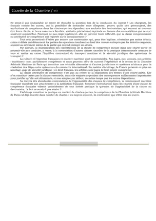 Gazette de la Chambre / n°3
Ne serait-il pas souhaitable de tenter de résoudre la question lors de la conclusion du contrat ? Les chargeurs, les
français comme les autres, ont la possibilité de demander voire d’imposer, pourvu qu’ils s’en préoccupent, des
attributions de compétence dans les chartes-parties répondant aux souhaits des destinataires, qui souvent se trouvent
être leurs clients, et leurs assureurs facultés, souhaits précisément exprimés au travers des contestations que ceux-ci
soulèvent aujourd’hui. Pourquoi ne pas exiger également, afin de prévenir toute difficulté, que la clause compromissoire
ou attributive de compétence soit reportée sur le connaissement ?
Tout cela permettrait d’éviter par avance une contestation qui, pour être légitime, n’entraîne pas moins débats,
coûts et délais qui détournent les parties des questions touchant au fond des recours entrepris par les intérêts cargaison,
souvent au détriment même de la partie qui entend protéger ses droits.
Par ailleurs, la multiplication des contestations de la clause de compétence incluse dans une charte-partie ne
pourrait-elle pas conduire, à terme, à la contestation d’autres clauses usuelles de la pratique internationale connues de
tous et mettre en cause l’équilibre contractuel du transport maritime et la sécurité juridique des opérations de
transport ?
La culture et l’expertise françaises en matière maritime sont incontestables. Nos juges, nos avocats, nos arbitres
« maritimes » sont parfaitement compétents et nous pouvons offrir de surcroît l’expérience et le renom de la Chambre
Arbitrale Maritime de Paris qui constitue une véritable alternative à d’autres juridictions et systèmes arbitraux pour la
résolution des litiges entre opérateurs du commerce international. En matière d’arbitrage, la France présente en plus un
avantage, gage de sécurité juridique : en droit français, les arbitres sont juges de leur propre compétence.
La clause attributive de compétence n’est pas au centre de la négociation des termes d’une charte-partie. Elle
n’en constitue certes pas la clause essentielle, mais elle emporte cependant des conséquences suffisamment importantes
pour justifier qu’elle soit déterminée, et non adoptée par défaut, en même temps que les autres dispositions.
Au travers des abondantes contestations de l’opposabilité des clauses de compétence, la communauté maritime
française manifeste son attachement à la juridiction française. Favoriser l’introduction dans les chartes d’une clause de
compétence française viderait probablement de tout intérêt pratique la question de l’opposabilité de la clause au
destinataire. Le but ne serait-il pas atteint ?
L’arbitrage constitue la pratique en matière de chartes-parties, la compétence de la Chambre Arbitrale Maritime
de Paris est déjà inscrite dans nombre de chartes : les moyens existent, ils n’attendent que d’être mis en œuvre.
 