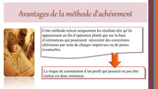 Cette méthode retient uniquement les résultats tels qu’ils 
apparaissent en fin d’opération plutôt que sur la base 
d’estimations qui pourraient nécessiter des corrections 
ultérieures par suite de charges imprévues ou de pertes 
éventuelles. 
Le risque de constatation d’un profit qui pourrait ne pas être 
réalisé est donc minimisé. 
 