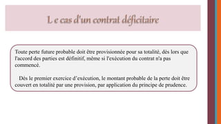 Toute perte future probable doit être provisionnée pour sa totalité, dès lors que 
l'accord des parties est définitif, même si l'exécution du contrat n'a pas 
commencé. 
Dés le premier exercice d’exécution, le montant probable de la perte doit être 
couvert en totalité par une provision, par application du principe de prudence. 
 