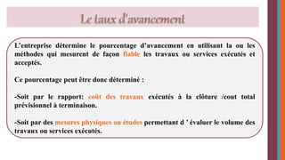 L’entreprise détermine le pourcentage d’avancement en utilisant la ou les 
méthodes qui mesurent de façon fiable les travaux ou services exécutés et 
acceptés. 
Ce pourcentage peut être donc déterminé : 
-Soit par le rapport: coût des travaux exécutés à la clôture /cout total 
prévisionnel à terminaison. 
-Soit par des mesures physiques ou études permettant d ’ évaluer le volume des 
travaux ou services exécutés. 
 