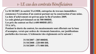 Le 01/10/2007, la société TAAMIR, entreprise de travaux immobiliers 
commence l’exécution d’un contrat portant sur la construction d’une usine. 
La date d’achèvement est prévue pour la fin d’octobre 2009. 
Le coût global prévisionnel est de 500 000DH. 
Les prix du contrat est fixé à 600 000DH (HT) 
TVA 14%. 
Pendant la durée du contrat, les encaissements sont effectués sur la base 
d’acomptes, versés par ordres de virements bancaires, sur justifications 
partielles des travaux. L’échéancier des règlements est le suivant : 
31/10/2007 : 285 000DH. 
31/10/2008 : 228 000 DH. 
31/10/2009 : 171 000 DH. 
 