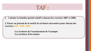 1. Calculer le bénéfice partiel relatif à chacun des exercices 2007 et 2008. 
2. Passer au journal de la société les écritures nécessaires pour chacun des 
exercices 2007, 2008, 2009. 
Les écritures de l’encaissement de l’acompte 
Les écritures d’inventaire 
 
