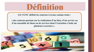 LE CGNC définit les contrats à terme comme étant : 
« des contrats portant sur la réalisation d’un bien, d’un service ou 
d’un ensemble de biens ou de services dont l’exécution s’étale sur 
plusieurs exercices ». 
 