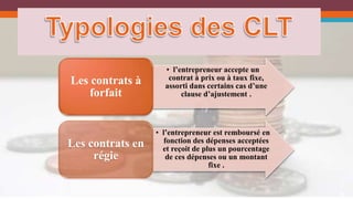 6 
• l’entrepreneur accepte un 
contrat à prix ou à taux fixe, 
assorti dans certains cas d’une 
clause d’ajustement . 
Les contrats à 
forfait 
• l’entrepreneur est remboursé en 
fonction des dépenses acceptées 
et reçoit de plus un pourcentage 
de ces dépenses ou un montant 
fixe . 
Les contrats en 
régie 
 