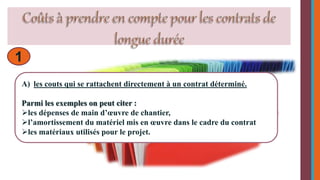 1 
A) les couts qui se rattachent directement à un contrat déterminé. 
Parmi les exemples on peut citer : 
les dépenses de main d’oeuvre de chantier, 
l’amortissement du matériel mis en oeuvre dans le cadre du contrat 
les matériaux utilisés pour le projet. 
 