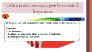 2 
B) les couts qui sont susceptible d’être repartis entre les divers contrats. 
Exemples: 
 les assurances 
les études de conception et les prestations d’ingénierie 
les frais généraux de fabrication 
 