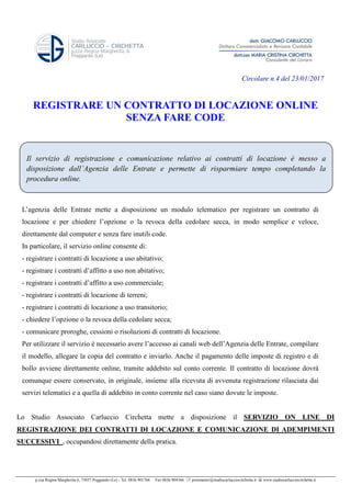 p.zza Regina Margherita 6, 73037 Poggiardo (Le) - Tel. 0836.901766 Fax 0836.904366 postmaster@studiocarlucciocirchetta.it www.studiocarlucciocirchetta.it
Il servizio di registrazione e comunicazione relativo ai contratti di locazione è messo a
disposizione dall’Agenzia delle Entrate e permette di risparmiare tempo completando la
procedura online.
Circolare n.4 del 23/01/2017
REGISTRARE UN CONTRATTO DI LOCAZIONE ONLINE
SENZA FARE CODE
L’agenzia delle Entrate mette a disposizione un modulo telematico per registrare un contratto di
locazione e per chiedere l’opzione o la revoca della cedolare secca, in modo semplice e veloce,
direttamente dal computer e senza fare inutili code.
In particolare, il servizio online consente di:
- registrare i contratti di locazione a uso abitativo;
- registrare i contratti d’affitto a uso non abitativo;
- registrare i contratti d’affitto a uso commerciale;
- registrare i contratti di locazione di terreni;
- registrare i contratti di locazione a uso transitorio;
- chiedere l’opzione o la revoca della cedolare secca;
- comunicare proroghe, cessioni o risoluzioni di contratti di locazione.
Per utilizzare il servizio è necessario avere l’accesso ai canali web dell’Agenzia delle Entrate, compilare
il modello, allegare la copia del contratto e inviarlo. Anche il pagamento delle imposte di registro e di
bollo avviene direttamente online, tramite addebito sul conto corrente. Il contratto di locazione dovrà
comunque essere conservato, in originale, insieme alla ricevuta di avvenuta registrazione rilasciata dai
servizi telematici e a quella di addebito in conto corrente nel caso siano dovute le imposte.
Lo Studio Associato Carluccio Circhetta mette a disposizione il SERVIZIO ON LINE DI
REGISTRAZIONE DEI CONTRATTI DI LOCAZIONE E COMUNICAZIONE DI ADEMPIMENTI
SUCCESSIVI , occupandosi direttamente della pratica.
 
