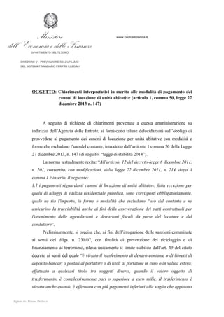 Prot: DT 10492 - 05/02/2014

Ministero
dell ’ Economia e delle Finanze

www.codiceazienda.it

DIPARTIMENTO DEL TESORO
DIREZIONE V – PREVENZIONE DELL’UTILIZZO
DEL SISTEMA FINANZIARIO PER FINI ILLEGALI

OGGETTO: Chiarimenti interpretativi in merito alle modalità di pagamento dei
canoni di locazione di unità abitative (articolo 1, comma 50, legge 27
dicembre 2013 n. 147)

A seguito di richieste di chiarimenti provenute a questa amministrazione su
indirizzo dell’Agenzia delle Entrate, si forniscono talune delucidazioni sull’obbligo di
provvedere al pagamento dei canoni di locazione per unità abitative con modalità e
forme che escludano l’uso del contante, introdotto dall’articolo 1 comma 50 della Legge
27 dicembre 2013, n. 147 (di seguito: “legge di stabilità 2014”).
La norma testualmente recita: “All'articolo 12 del decreto-legge 6 dicembre 2011,
n. 201, convertito, con modificazioni, dalla legge 22 dicembre 2011, n. 214, dopo il
comma 1 è inserito il seguente:
1.1 i pagamenti riguardanti canoni di locazione di unità abitative, fatta eccezione per
quelli di alloggi di edilizia residenziale pubblica, sono corrisposti obbligatoriamente,
quale ne sia l'importo, in forme e modalità che escludano l'uso del contante e ne
assicurino la tracciabilità anche ai fini della asseverazione dei patti contrattuali per
l'ottenimento delle agevolazioni e detrazioni fiscali da parte del locatore e del
conduttore”.
Preliminarmente, si precisa che, ai fini dell’irrogazione delle sanzioni comminate
ai sensi del d.lgs. n. 231/07, con finalità di prevenzione del riciclaggio e di
finanziamento al terrorismo, rileva unicamente il limite stabilito dall’art. 49 del citato
decreto ai sensi del quale “è vietato il trasferimento di denaro contante o di libretti di
deposito bancari o postali al portatore o di titoli al portatore in euro o in valuta estera,
effettuato a qualsiasi titolo tra soggetti diversi, quando il valore oggetto di
trasferimento, è complessivamente pari o superiore a euro mille. Il trasferimento è
vietato anche quando è effettuato con più pagamenti inferiori alla soglia che appaiono

 