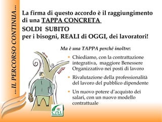 La firma di questo accordo è il raggiungimento  di una  TAPPA CONCRETA   SOLDI  SUBITO per i bisogni,  REALI di OGGI , dei lavoratori! … IL PERCORSO CONTINUA… Ma è una TAPPA perché inoltre : Chiediamo, con la contrattazione integrativa,  maggiore Benessere Organizzativo nei posti di lavoro Rivalutazione della professionalità del lavoro del pubblico dipendente Un nuovo potere d’acquisto dei salari, con un nuovo modello contrattuale 