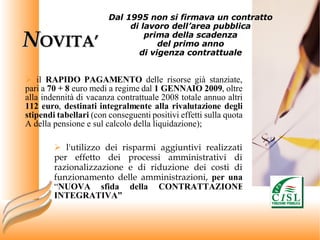 N OVITA’ il  RAPIDO PAGAMENTO  delle risorse già stanziate, pari a  70 + 8  euro medi a regime dal  1 GENNAIO 2009 , oltre alla indennità di vacanza contrattuale 2008 totale annuo altri  112 euro ,  destinati integralmente alla rivalutazione degli stipendi tabellari  (con conseguenti positivi effetti sulla quota A della pensione e sul calcolo della liquidazione); l'utilizzo dei risparmi aggiuntivi realizzati per effetto dei processi amministrativi di razionalizzazione e di riduzione dei costi di funzionamento delle amministrazioni,  per una  “ NUOVA sfida della CONTRATTAZIONE INTEGRATIVA” Dal 1995 non si firmava un contratto  di lavoro dell’area pubblica  prima della scadenza  del primo anno  di vigenza contrattuale  