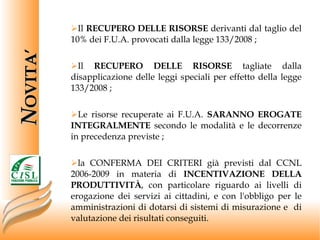 Il  RECUPERO DELLE RISORSE  derivanti dal taglio del 10% dei F.U.A. provocati dalla legge 133/2008 ; Il  RECUPERO DELLE RISORSE  tagliate dalla disapplicazione delle leggi speciali per effetto della legge 133/2008 ; Le risorse recuperate ai F.U.A.  SARANNO EROGATE INTEGRALMENTE  secondo le modalità e le decorrenze in precedenza previste ;  la CONFERMA DEI CRITERI già previsti dal CCNL 2006-2009 in materia di  INCENTIVAZIONE DELLA PRODUTTIVITÀ , con particolare riguardo ai livelli di erogazione dei servizi ai cittadini, e con l'obbligo per le amministrazioni di dotarsi di sistemi di misurazione e  di valutazione dei risultati conseguiti. N OVITA’ 
