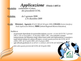 Modalità :  confermati i Criteri  dei precedenti CCNL Validità: da 1 gennaio 2008  a 31 dicembre 2009 A chi :  Ministeri ,  Agenzie   (D.LGS 300 del 30 luglio 1999),   CISAM   (Centro Interforze    Studi Applicazioni Militari),   IRRE   (Istituti Regionali Ricerca Educativa) Inoltre a: al personale dipendente di nazionalità italiana,  assunto - ai sensi del D.P.R. 5 gennaio 1967 n. 18 e ai sensi della L. 22 dicembre 1990 n. 401  - con contratto a tempo indeterminato dal Ministero degli Affari Esteri nelle sedi diplomatiche e consolari e negli Istituti italiani di cultura all’estero,  secondo quanto previsto dai CCNL del 22 ottobre 1997, del 12 aprile 2001 e del 12 giugno 2003;  agli ufficiali giudiziari  di cui all’art. 1, comma 2, del CCNL del 16/2/1999,  fatto salvo quanto previsto dal CCNL del 24 aprile 2002.   Applicazione  (Titolo I ART.1) 