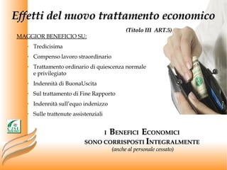 Effetti del nuovo trattamento economico   (Titolo III  ART.5) MAGGIOR BENEFICIO SU: Tredicisima Compenso lavoro straordinario Trattamento ordinario di quiescenza normale e privilegiato Indennità di BuonaUscita Sul trattamento di Fine Rapporto Indennità sull’equo indenizzo Sulle trattenute assistenziali I  B ENEFICI  E CONOMICI  SONO CORRISPOSTI  I NTEGRALMENTE  (anche al personale cessato) 