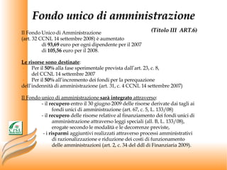 Fondo unico di amministrazione   (Titolo III  ART.6) Il Fondo Unico di Amministrazione (art. 32 CCNL 14 settembre 2008) è aumentato  di  93,69  euro per ogni dipendente per il 2007  di  105,56  euro per il 2008. Le risorse sono destinate : Per il  50%  alla fase sperimentale prevista dall’art. 23, c. 8,  del CCNL 14 settembre 2007 Per il  50%  all’incremento dei fondi per la perequazione  dell’indennità di amministrazione (art. 31, c. 4 CCNL 14 settembre 2007) Il Fondo unico di amministrazione  sarà integrato  attraverso : - il  recupero  entro il 30 giugno 2009 delle risorse derivate dai tagli ai  fondi unici di amministrazione (art. 67, c. 5, L. 133/08) - il  recupero  delle risorse relative al finanziamento dei fondi unici di  amministrazione attraverso leggi speciali (all. B, L. 133/08),  erogate secondo le modalità e le decorrenze previste,   - i  risparmi  aggiuntivi realizzati attraverso processi amministrativi  di razionalizzazione e riduzione dei costi di funzionamento  delle amministrazioni (art. 2, c. 34 del ddl di Finanziaria 2009). 