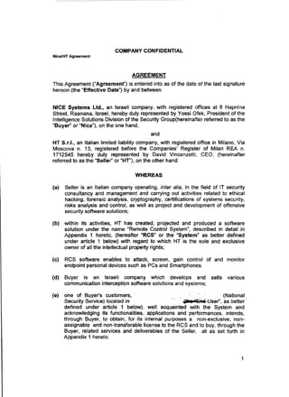 COMPANY CONFIDENTIAL
Nice/HT Agreement
AGREEMENT
This· Agreement ("Agreement'') is entered into as of the date of the last signature
hereon (the "Effective Date") by and between
NICE Systems Ltd., an Israeli company, with registered offices at 8 Hapnina
Street, Raanana, Israel, hereby duly represented by Yossi Ofek, President of the
Intelligence Solutions Division of the Security Group(hereinafter referred to as the
"Buyer'' or "Nice"), on the one hand,
and
HT S.r.I., an Italian limited liability company, with registered office in Milano, Via
Moscova n. 13, registered before the Companies' Register of Milan REA n.
1712545 hereby duly represented by David Vincenzetti, CEO, (hereinafter
referred to as the "Seller" or "HT"), on the other hand:
WHEREAS
(a) Seller is an Italian company operating, inter alia, in the field of IT security
consultancy and management and carrying out activities related to ethical
hacking, forensic analysis, cryptography, certifications of systems security,
risks analysis and control, as well as project and development of offensive
security software solutions;
(b) within its activities, HT has created, projected and produced a software
solution under the name "Remote Control System", described in detail in
Appendix 1 hereto, (hereafter "RCS" or the "System" as better defined
under article 1 below) with regard to which HT is the sole and exclusive
owner of all the intellectual property rights;
(c) RCS software enables to attack, screen, gain control of and monitor
endpoint personal devices such as PCs and Smartphones.
(d) Buyer is an Israeli company which develops and sells various
communication interception software solutions and systems;
(e) one of Buyer's customers, · (National
Security Service) located irr 411u "Esn~-User", as better·
defined under article 1 below), well acquainted with the System and
acknowledging Its functionalities, applications and performances, intends,
through Buyer, to obtain, for its internal purposes a non-exclusive, non-
assignable and non-transferable license to the RCS and to buy, through the
Buyer, related services and deliverables of the Seller, all as set forth in
Appendix 1 hereto;
1
 