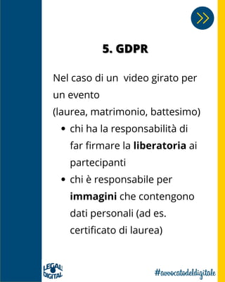 5. GDPR5. GDPR
chi ha la responsabilità di
far firmare la liberatoria ai
partecipanti
chi è responsabile per
immagini che contengono
dati personali (ad es.
certificato di laurea)
Nel caso di un video girato per
un evento
(laurea, matrimonio, battesimo)
 
