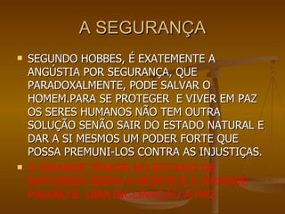 A SEGURANÇA SEGUNDO HOBBES, É EXATEMENTE A ANGÚSTIA POR SEGURANÇA, QUE PARADOXALMENTE, PODE SALVAR O HOMEM.PARA SE PROTEGER  E VIVER EM PAZ OS SERES HUMANOS NÃO TEM OUTRA SOLUÇÃO SENÃO SAIR DO ESTADO NATURAL E DAR A SI MESMOS UM PODER FORTE QUE POSSA PREMUNI-LOS CONTRA AS INJUSTIÇAS. O GRANDE TEMOR NO ESTADO DE NATUREZA SERIA A MORTE E A GRANDE PAIXÃO É  UMA INCLINAÇÃO À PAZ. 