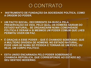 O CONTRATO INSTRUMENTO DE FUNDAÇÃO DA SOCIEDADE POLÍTICA, COMO A ORIGEM DO PODER. UM PACTO SOCIAL, DECORRENTE DA BUSCA PELA  PRESERVAÇÃO DA VIDA, PELO QUAL OS HOMENS SAIRAM DO ESTADO NATURAL , SE ORGANIZARM NUMA COMUNIDADE POLÍTICA E DERAM A SI MESMOS UM PODER COMUM QUE LHES PERMITIU VIVER EM PAZ. É GRAÇAS A ESSE PODER – QUE É CHAMADO SOBERANO- QUE A MULTIDÃO DIVIDIDA DE HOMENS, NO ESTADO NATURAL, PODE UNIR-SE NUMA SÓ PESSOA E TORNAR-SE UM POVO, OU SEJA, UM CORPO POLÍTICO. ESTA UNIÃO ENCARNADA PELO PODER SOBERANO É CHAMADA REPÚBLICA, QUE CORRESPONDE AO ESTADO NO SEU SENTIDO MODERNO. 