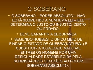O SOBERANO O SOBERANO – PODER ABSOLUTO – NÃO ESTÁ SUBMETIDO A NENHUMA LEI – ELE DETERMINA O JUSTO OU INJUSTO, CERTO OU ERRADO. DEVE GARANTIR A SEGURANÇA SEGUNDO HOBBES, O ÚNICO MEIO DE FINDAR O ESTADO DE GUERRA(NATURAL) É SUBSTITUIR A IGUALDADE NATURAL ENTRES OS HOMENS POR UMA DESIGUALDADE ESTABELECIDA PELA SUBMISSÃODOS CIDADÃOS AO PODER SOBERANO ABSOLUTO.  