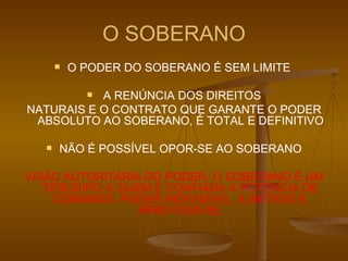 O SOBERANO O PODER DO SOBERANO É SEM LIMITE  A RENÚNCIA DOS DIREITOS NATURAIS E O CONTRATO QUE GARANTE O PODER ABSOLUTO AO SOBERANO, É TOTAL E DEFINITIVO NÃO É POSSÍVEL OPOR-SE AO SOBERANO VISÃO AUTORITÁRIA DO PODER, O SOBERANO É UM TERCEIRO A QUEM É CONFIADA A POTÊNCIA DE COMANDO, PODER INDIVISÍVEL, ILIMITADO E IRREVOGÁVEL 