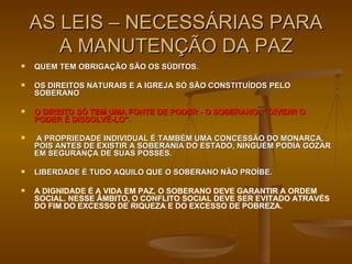 QUEM TEM OBRIGAÇÃO SÃO OS SÚDITOS.  OS DIREITOS NATURAIS E A IGREJA SÓ SÃO CONSTITUÍDOS PELO SOBERANO  O DIREITO SÓ TEM UMA FONTE DE PODER - O SOBERANO. “ DIVIDIR O PODER É DISSOLVÊ-LO”. A PROPRIEDADE INDIVIDUAL É TAMBÉM UMA CONCESSÃO DO MONARCA, POIS ANTES DE EXISTIR A SOBERANIA DO ESTADO, NINGUÉM PODIA GOZAR EM SEGURANÇA DE SUAS POSSES. LIBERDADE É TUDO AQUILO QUE O SOBERANO NÃO PROÍBE.   A DIGNIDADE É A VIDA EM PAZ, O SOBERANO DEVE GARANTIR A ORDEM SOCIAL. NESSE ÂMBITO, O CONFLITO SOCIAL DEVE SER EVITADO ATRAVÉS DO FIM DO EXCESSO DE RIQUEZA E DO EXCESSO DE POBREZA. AS LEIS – NECESSÁRIAS PARA A MANUTENÇÃO DA PAZ 