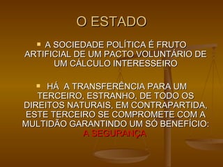 O ESTADO A SOCIEDADE POLÍTICA É FRUTO ARTIFICIAL DE UM PACTO VOLUNTÁRIO DE UM CÁLCULO INTERESSEIRO HÁ  A TRANSFERÊNCIA PARA UM TERCEIRO, ESTRANHO, DE TODO OS DIREITOS NATURAIS, EM CONTRAPARTIDA, ESTE TERCEIRO SE COMPROMETE COM A MULTIDÃO GARANTINDO UM SÓ BENEFÍCIO:  A SEGURANÇA   
